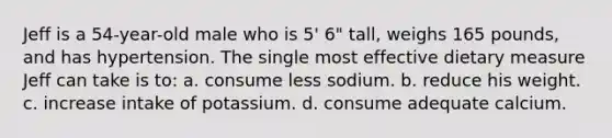 Jeff is a 54-year-old male who is 5' 6" tall, weighs 165 pounds, and has hypertension. The single most effective dietary measure Jeff can take is to: a. consume less sodium. b. reduce his weight. c. increase intake of potassium. d. consume adequate calcium.