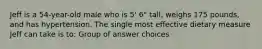 Jeff is a 54-year-old male who is 5' 6" tall, weighs 175 pounds, and has hypertension. The single most effective dietary measure Jeff can take is to: Group of answer choices