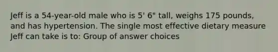 Jeff is a 54-year-old male who is 5' 6" tall, weighs 175 pounds, and has hypertension. The single most effective dietary measure Jeff can take is to: Group of answer choices