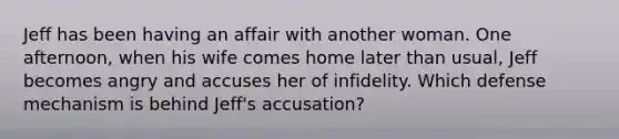 Jeff has been having an affair with another woman. One afternoon, when his wife comes home later than usual, Jeff becomes angry and accuses her of infidelity. Which defense mechanism is behind Jeff's accusation?