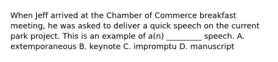 When Jeff arrived at the Chamber of Commerce breakfast​ meeting, he was asked to deliver a quick speech on the current park project. This is an example of​ a(n) _________ speech. A. extemporaneous B. keynote C. impromptu D. manuscript