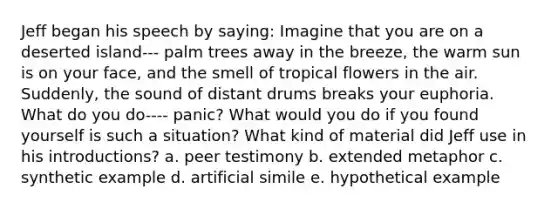 Jeff began his speech by saying: Imagine that you are on a deserted island--- palm trees away in the breeze, the warm sun is on your face, and the smell of tropical flowers in the air. Suddenly, the sound of distant drums breaks your euphoria. What do you do---- panic? What would you do if you found yourself is such a situation? What kind of material did Jeff use in his introductions? a. peer testimony b. extended metaphor c. synthetic example d. artificial simile e. hypothetical example