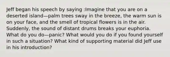 Jeff began his speech by saying :Imagine that you are on a deserted island—palm trees sway in the breeze, the warm sun is on your face, and the smell of tropical flowers is in the air. Suddenly, the sound of distant drums breaks your euphoria. What do you do—panic? What would you do if you found yourself in such a situation? What kind of supporting material did Jeff use in his introduction?