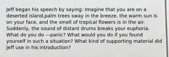 Jeff began his speech by saying: Imagine that you are on a deserted island,palm trees sway in the breeze, the warm sun is on your face, and the smell of tropical flowers is in the air. Suddenly, the sound of distant drums breaks your euphoria. What do you do —panic? What would you do if you found yourself in such a situation? What kind of supporting material did Jeff use in his introduction?