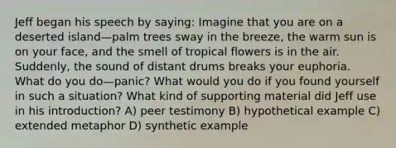 Jeff began his speech by saying: Imagine that you are on a deserted island—palm trees sway in the breeze, the warm sun is on your face, and the smell of tropical flowers is in the air. Suddenly, the sound of distant drums breaks your euphoria. What do you do—panic? What would you do if you found yourself in such a situation? What kind of supporting material did Jeff use in his introduction? A) peer testimony B) hypothetical example C) extended metaphor D) synthetic example