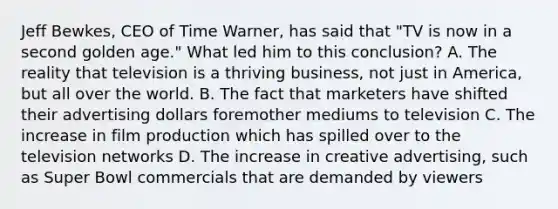 Jeff Bewkes, CEO of Time Warner, has said that "TV is now in a second golden age." What led him to this conclusion? A. The reality that television is a thriving business, not just in America, but all over the world. B. The fact that marketers have shifted their advertising dollars foremother mediums to television C. The increase in film production which has spilled over to the television networks D. The increase in creative advertising, such as Super Bowl commercials that are demanded by viewers