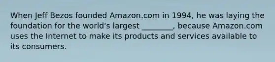 When Jeff Bezos founded Amazon.com in 1994, he was laying the foundation for the world's largest ________, because Amazon.com uses the Internet to make its products and services available to its consumers.