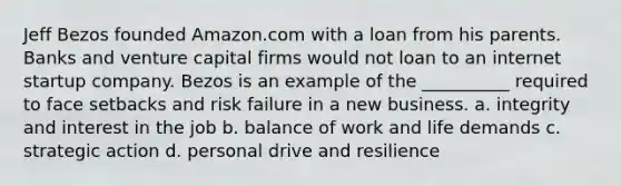 Jeff Bezos founded Amazon.com with a loan from his parents. Banks and venture capital firms would not loan to an internet startup company. Bezos is an example of the __________ required to face setbacks and risk failure in a new business. a. integrity and interest in the job b. balance of work and life demands c. strategic action d. personal drive and resilience