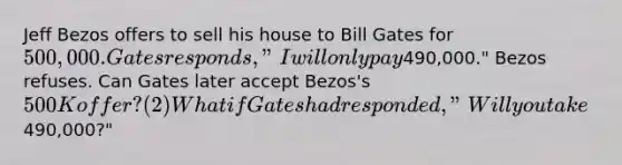 Jeff Bezos offers to sell his house to Bill Gates for 500,000. Gates responds, "I will only pay490,000." Bezos refuses. Can Gates later accept Bezos's 500K offer? (2) What if Gates had responded, "Will you take490,000?"