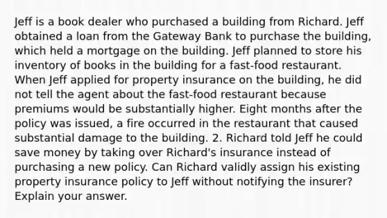 Jeff is a book dealer who purchased a building from Richard. Jeff obtained a loan from the Gateway Bank to purchase the building, which held a mortgage on the building. Jeff planned to store his inventory of books in the building for a fast-food restaurant. When Jeff applied for property insurance on the building, he did not tell the agent about the fast-food restaurant because premiums would be substantially higher. Eight months after the policy was issued, a fire occurred in the restaurant that caused substantial damage to the building. 2. Richard told Jeff he could save money by taking over Richard's insurance instead of purchasing a new policy. Can Richard validly assign his existing property insurance policy to Jeff without notifying the insurer? Explain your answer.