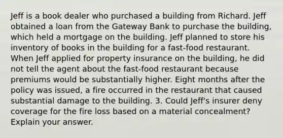 Jeff is a book dealer who purchased a building from Richard. Jeff obtained a loan from the Gateway Bank to purchase the building, which held a mortgage on the building. Jeff planned to store his inventory of books in the building for a fast-food restaurant. When Jeff applied for property insurance on the building, he did not tell the agent about the fast-food restaurant because premiums would be substantially higher. Eight months after the policy was issued, a fire occurred in the restaurant that caused substantial damage to the building. 3. Could Jeff's insurer deny coverage for the fire loss based on a material concealment? Explain your answer.