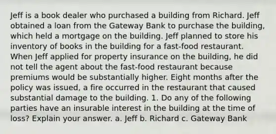 Jeff is a book dealer who purchased a building from Richard. Jeff obtained a loan from the Gateway Bank to purchase the building, which held a mortgage on the building. Jeff planned to store his inventory of books in the building for a fast-food restaurant. When Jeff applied for property insurance on the building, he did not tell the agent about the fast-food restaurant because premiums would be substantially higher. Eight months after the policy was issued, a fire occurred in the restaurant that caused substantial damage to the building. 1. Do any of the following parties have an insurable interest in the building at the time of loss? Explain your answer. a. Jeff b. Richard c. Gateway Bank