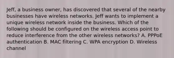 Jeff, a business owner, has discovered that several of the nearby businesses have wireless networks. Jeff wants to implement a unique wireless network inside the business. Which of the following should be configured on the wireless access point to reduce interference from the other wireless networks? A. PPPoE authentication B. MAC filtering C. WPA encryption D. Wireless channel