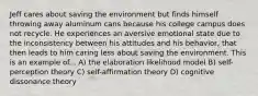 Jeff cares about saving the environment but finds himself throwing away aluminum cans because his college campus does not recycle. He experiences an aversive emotional state due to the inconsistency between his attitudes and his behavior, that then leads to him caring less about saving the environment. This is an example of... A) the elaboration likelihood model B) self-perception theory C) self-affirmation theory D) cognitive dissonance theory