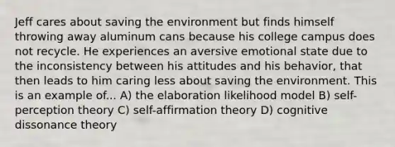 Jeff cares about saving the environment but finds himself throwing away aluminum cans because his college campus does not recycle. He experiences an aversive emotional state due to the inconsistency between his attitudes and his behavior, that then leads to him caring less about saving the environment. This is an example of... A) the elaboration likelihood model B) self-perception theory C) self-affirmation theory D) cognitive dissonance theory