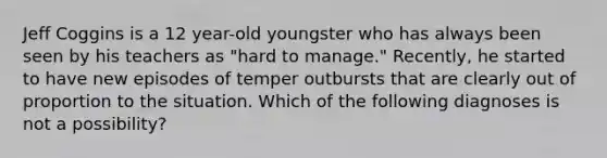 Jeff Coggins is a 12 year-old youngster who has always been seen by his teachers as "hard to manage." Recently, he started to have new episodes of temper outbursts that are clearly out of proportion to the situation. Which of the following diagnoses is not a possibility?