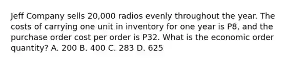 Jeff Company sells 20,000 radios evenly throughout the year. The costs of carrying one unit in inventory for one year is P8, and the purchase order cost per order is P32. What is the economic order quantity? A. 200 B. 400 C. 283 D. 625