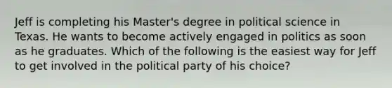 Jeff is completing his Master's degree in political science in Texas. He wants to become actively engaged in politics as soon as he graduates. Which of the following is the easiest way for Jeff to get involved in the political party of his choice?