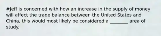 #Jeff is concerned with how an increase in the supply of money will affect the trade balance between the United States and China, this would most likely be considered a ________ area of study.