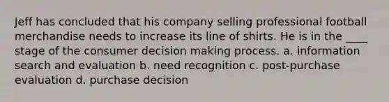 Jeff has concluded that his company selling professional football merchandise needs to increase its line of shirts. He is in the ____ stage of the consumer decision making process. a. information search and evaluation b. need recognition c. post-purchase evaluation d. purchase decision