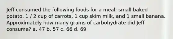 Jeff consumed the following foods for a meal: small baked potato, 1 / 2 cup of carrots, 1 cup skim milk, and 1 small banana. Approximately how many grams of carbohydrate did Jeff consume? a. 47 b. 57 c. 66 d. 69