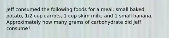 Jeff consumed the following foods for a meal: small baked potato, 1/2 cup carrots, 1 cup skim milk, and 1 small banana. Approximately how many grams of carbohydrate did Jeff consume?