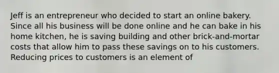 Jeff is an entrepreneur who decided to start an online bakery. Since all his business will be done online and he can bake in his home kitchen, he is saving building and other brick-and-mortar costs that allow him to pass these savings on to his customers. Reducing prices to customers is an element of