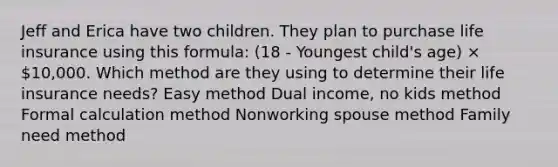 Jeff and Erica have two children. They plan to purchase life insurance using this formula: (18 - Youngest child's age) × 10,000. Which method are they using to determine their life insurance needs? Easy method Dual income, no kids method Formal calculation method Nonworking spouse method Family need method