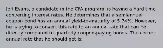 Jeff Evans, a candidate in the CFA program, is having a hard time converting interest rates. He determines that a semiannual coupon bond has an annual yield‐to‐maturity of 5.74%. However, he is trying to convert this rate to an annual rate that can be directly compared to quarterly coupon‐paying bonds. The correct annual rate that he should get is: