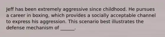 Jeff has been extremely aggressive since childhood. He pursues a career in boxing, which provides a socially acceptable channel to express his aggression. This scenario best illustrates the defense mechanism of ______.