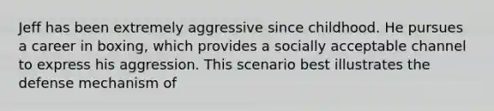 Jeff has been extremely aggressive since childhood. He pursues a career in boxing, which provides a socially acceptable channel to express his aggression. This scenario best illustrates the defense mechanism of