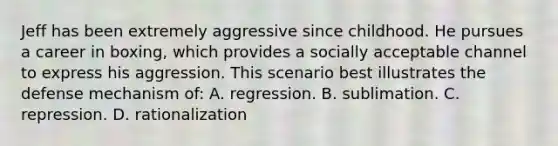 Jeff has been extremely aggressive since childhood. He pursues a career in boxing, which provides a socially acceptable channel to express his aggression. This scenario best illustrates the defense mechanism of: A. regression. B. sublimation. C. repression. D. rationalization