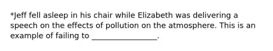 *Jeff fell asleep in his chair while Elizabeth was delivering a speech on the effects of pollution on the atmosphere. This is an example of failing to _________________.