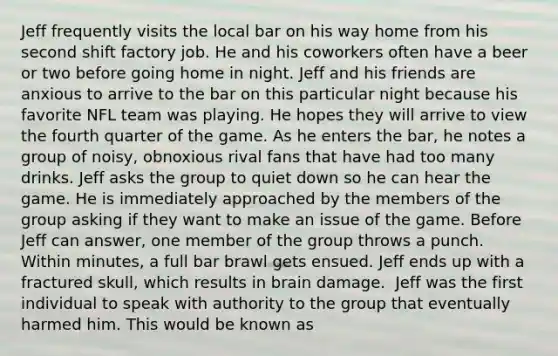 Jeff frequently visits the local bar on his way home from his second shift factory job. He and his coworkers often have a beer or two before going home in night. Jeff and his friends are anxious to arrive to the bar on this particular night because his favorite NFL team was playing. He hopes they will arrive to view the fourth quarter of the game. As he enters the bar, he notes a group of noisy, obnoxious rival fans that have had too many drinks. Jeff asks the group to quiet down so he can hear the game. He is immediately approached by the members of the group asking if they want to make an issue of the game. Before Jeff can answer, one member of the group throws a punch. Within minutes, a full bar brawl gets ensued. Jeff ends up with a fractured skull, which results in brain damage. ​ Jeff was the first individual to speak with authority to the group that eventually harmed him. This would be known as​