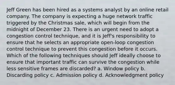 Jeff Green has been hired as a systems analyst by an online retail company. The company is expecting a huge network traffic triggered by the Christmas sale, which will begin from the midnight of December 23. There is an urgent need to adopt a congestion control technique, and it is Jeff's responsibility to ensure that he selects an appropriate open-loop congestion control technique to prevent this congestion before it occurs. Which of the following techniques should Jeff ideally choose to ensure that important traffic can survive the congestion while less sensitive frames are discarded? a. Window policy b. Discarding policy c. Admission policy d. Acknowledgment policy