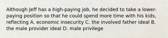 Although Jeff has a high-paying job, he decided to take a lower-paying position so that he could spend more time with his kids, reflecting A. economic insecurity C. the involved father ideal B. the male provider ideal D. male privilege