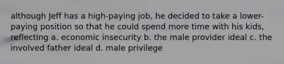 although Jeff has a high-paying job, he decided to take a lower-paying position so that he could spend more time with his kids, reflecting a. economic insecurity b. the male provider ideal c. the involved father ideal d. male privilege