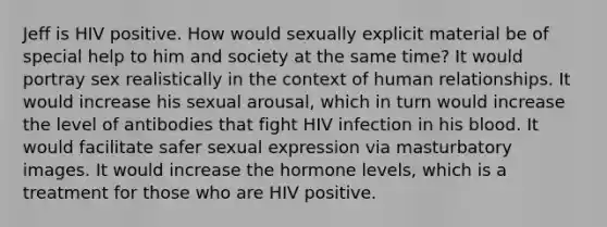 Jeff is HIV positive. How would sexually explicit material be of special help to him and society at the same time? It would portray sex realistically in the context of human relationships. It would increase his sexual arousal, which in turn would increase the level of antibodies that fight HIV infection in his blood. It would facilitate safer sexual expression via masturbatory images. It would increase the hormone levels, which is a treatment for those who are HIV positive.