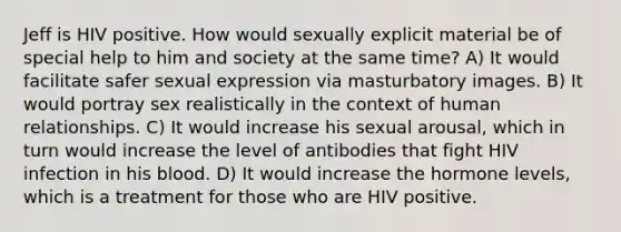 Jeff is HIV positive. How would sexually explicit material be of special help to him and society at the same time? A) It would facilitate safer sexual expression via masturbatory images. B) It would portray sex realistically in the context of human relationships. C) It would increase his sexual arousal, which in turn would increase the level of antibodies that fight HIV infection in his blood. D) It would increase the hormone levels, which is a treatment for those who are HIV positive.