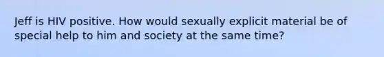 Jeff is HIV positive. How would sexually explicit material be of special help to him and society at the same time?