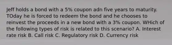 Jeff holds a bond with a 5% coupon adn five years to maturity. TOday he is forced to redeem the bond and he chooses to reinvest the proceeds in a new bond with a 3% coupon. WHich of the following types of risk is related to this scenario? A. Interest rate risk B. Call risk C. Regulatory risk D. Currency risk