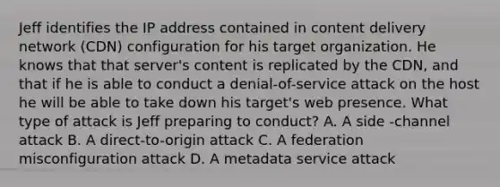 Jeff identifies the IP address contained in content delivery network (CDN) configuration for his target organization. He knows that that server's content is replicated by the CDN, and that if he is able to conduct a denial-of-service attack on the host he will be able to take down his target's web presence. What type of attack is Jeff preparing to conduct? A. A side -channel attack B. A direct-to-origin attack C. A federation misconfiguration attack D. A metadata service attack