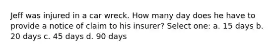 Jeff was injured in a car wreck. How many day does he have to provide a notice of claim to his insurer? Select one: a. 15 days b. 20 days c. 45 days d. 90 days