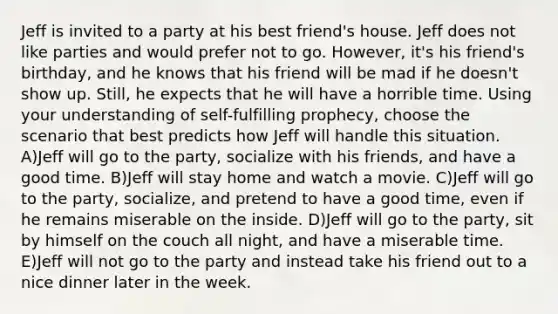 Jeff is invited to a party at his best friend's house. Jeff does not like parties and would prefer not to go. However, it's his friend's birthday, and he knows that his friend will be mad if he doesn't show up. Still, he expects that he will have a horrible time. Using your understanding of self-fulfilling prophecy, choose the scenario that best predicts how Jeff will handle this situation. A)Jeff will go to the party, socialize with his friends, and have a good time. B)Jeff will stay home and watch a movie. C)Jeff will go to the party, socialize, and pretend to have a good time, even if he remains miserable on the inside. D)Jeff will go to the party, sit by himself on the couch all night, and have a miserable time. E)Jeff will not go to the party and instead take his friend out to a nice dinner later in the week.