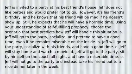 Jeff is invited to a party at his best friend's house. Jeff does not like parties and would prefer not to go. However, it's his friend's birthday, and he knows that his friend will be mad if he doesn't show up. Still, he expects that he will have a horrible time. Using your understanding of self-fulfilling prophecy, choose the scenario that best predicts how Jeff will handle this situation. a. Jeff will go to the party, socialize, and pretend to have a good time, even if he remains miserable on the inside. b. Jeff will go to the party, socialize with his friends, and have a good time. c. Jeff will stay home and watch a movie. d. Jeff will go to the party, sit by himself on the couch all night, and have a miserable time. e. Jeff will not go to the party and instead take his friend out to a nice dinner later in the week.