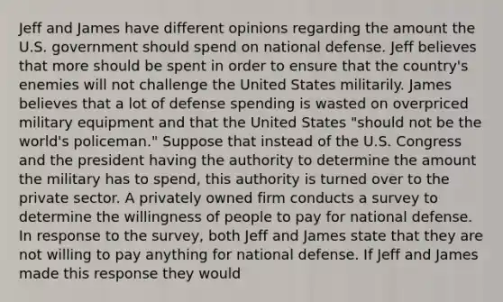 Jeff and James have different opinions regarding the amount the U.S. government should spend on national defense. Jeff believes that more should be spent in order to ensure that the​ country's enemies will not challenge the United States militarily. James believes that a lot of defense spending is wasted on overpriced military equipment and that the United States​ "should not be the​ world's policeman." Suppose that instead of the U.S. Congress and the president having the authority to determine the amount the military has to​ spend, this authority is turned over to the private sector. A privately owned firm conducts a survey to determine the willingness of people to pay for national defense. In response to the​ survey, both Jeff and James state that they are not willing to pay anything for national defense. If Jeff and James made this response they would