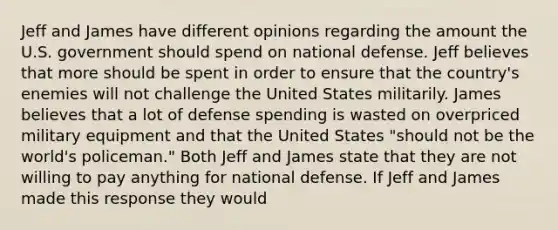 Jeff and James have different opinions regarding the amount the U.S. government should spend on national defense. Jeff believes that more should be spent in order to ensure that the​ country's enemies will not challenge the United States militarily. James believes that a lot of defense spending is wasted on overpriced military equipment and that the United States​ "should not be the​ world's policeman." Both Jeff and James state that they are not willing to pay anything for national defense. If Jeff and James made this response they would