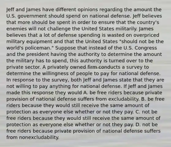 Jeff and James have different opinions regarding the amount the U.S. government should spend on national defense. Jeff believes that more should be spent in order to ensure that the​ country's enemies will not challenge the United States militarily. James believes that a lot of defense spending is wasted on overpriced military equipment and that the United States​ "should not be the​ world's policeman." Suppose that instead of the U.S. Congress and the president having the authority to determine the amount the military has to​ spend, this authority is turned over to the private sector. A privately owned firm conducts a survey to determine the willingness of people to pay for national defense. In response to the​ survey, both Jeff and James state that they are not willing to pay anything for national defense. If Jeff and James made this response they would A. be free riders because private provision of national defense suffers from excludability. B. be free riders because they would still receive the same amount of protection as everyone else whether or not they pay. C. not be free riders because they would still receive the same amount of protection as everyone else whether or not they pay. D. not be free riders because private provision of national defense suffers from nonexcludability.