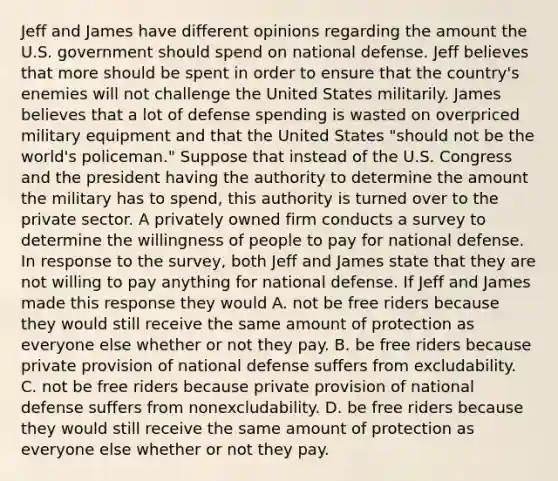 Jeff and James have different opinions regarding the amount the U.S. government should spend on national defense. Jeff believes that more should be spent in order to ensure that the​ country's enemies will not challenge the United States militarily. James believes that a lot of defense spending is wasted on overpriced military equipment and that the United States​ "should not be the​ world's policeman." Suppose that instead of the U.S. Congress and the president having the authority to determine the amount the military has to​ spend, this authority is turned over to the private sector. A privately owned firm conducts a survey to determine the willingness of people to pay for national defense. In response to the​ survey, both Jeff and James state that they are not willing to pay anything for national defense. If Jeff and James made this response they would A. not be free riders because they would still receive the same amount of protection as everyone else whether or not they pay. B. be free riders because private provision of national defense suffers from excludability. C. not be free riders because private provision of national defense suffers from nonexcludability. D. be free riders because they would still receive the same amount of protection as everyone else whether or not they pay.