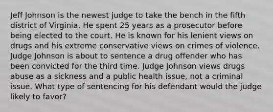 Jeff Johnson is the newest judge to take the bench in the fifth district of Virginia. He spent 25 years as a prosecutor before being elected to the court. He is known for his lenient views on drugs and his extreme conservative views on crimes of violence. Judge Johnson is about to sentence a drug offender who has been convicted for the third time. Judge Johnson views drugs abuse as a sickness and a public health issue, not a criminal issue. What type of sentencing for his defendant would the judge likely to favor?